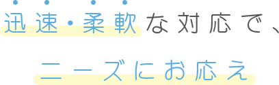 迅速・柔軟な対応で、ニーズにお応え